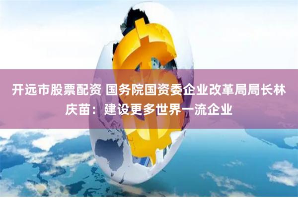 开远市股票配资 国务院国资委企业改革局局长林庆苗：建设更多世界一流企业