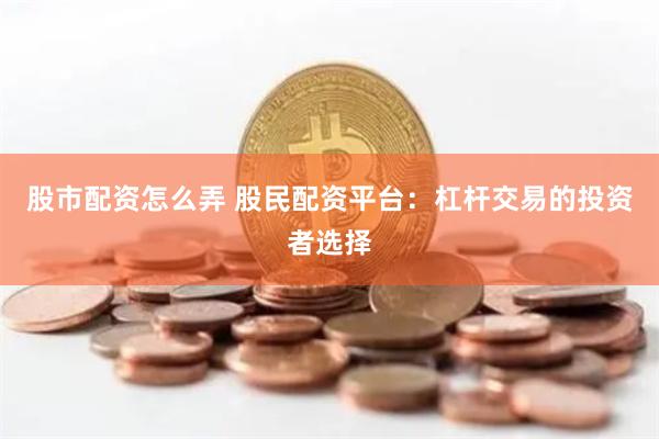 股市配资怎么弄 股民配资平台：杠杆交易的投资者选择