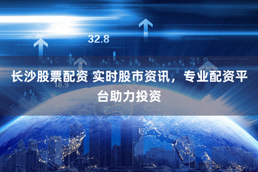 长沙股票配资 实时股市资讯，专业配资平台助力投资