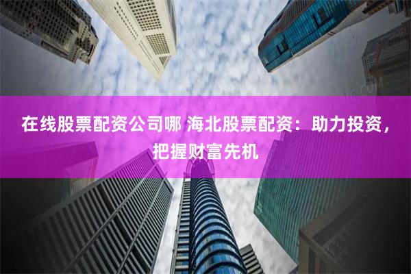 在线股票配资公司哪 海北股票配资：助力投资，把握财富先机