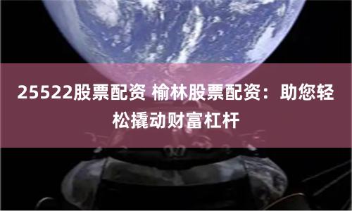 25522股票配资 榆林股票配资：助您轻松撬动财富杠杆