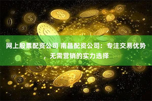 网上股票配资公司 南昌配资公司：专注交易优势，无需营销的实力选择
