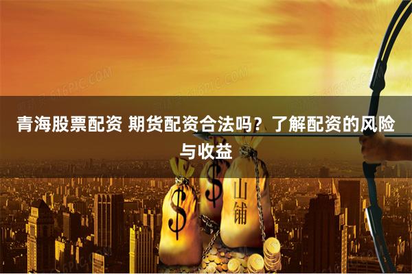 青海股票配资 期货配资合法吗？了解配资的风险与收益
