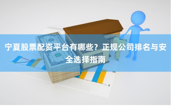 宁夏股票配资平台有哪些？正规公司排名与安全选择指南