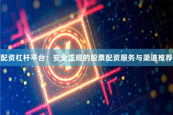 配资杠杆平台：安全正规的股票配资服务与渠道推荐
